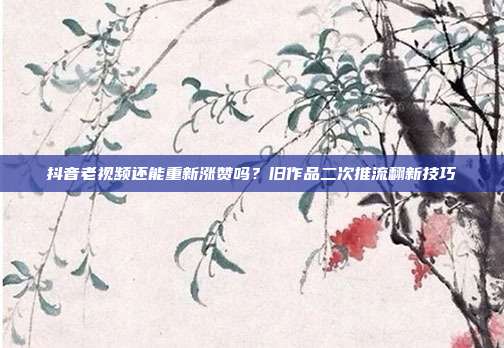 抖音老视频还能重新涨赞吗?旧作品二次推流翻新技巧
