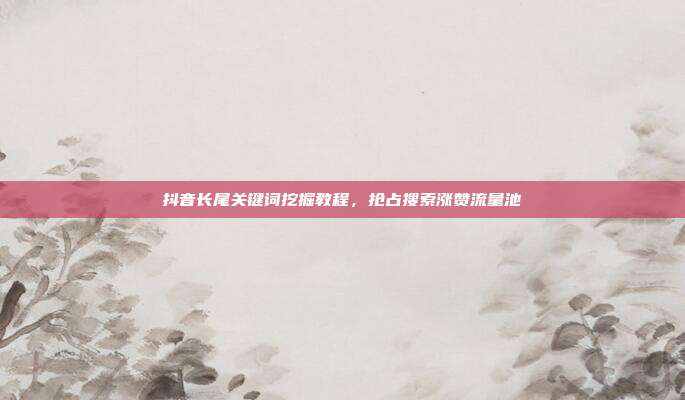 抖音长尾关键词挖掘教程，抢占搜索涨赞流量池