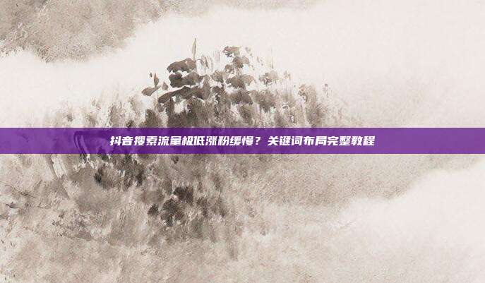 抖音搜索流量极低涨粉缓慢？关键词布局完整教程