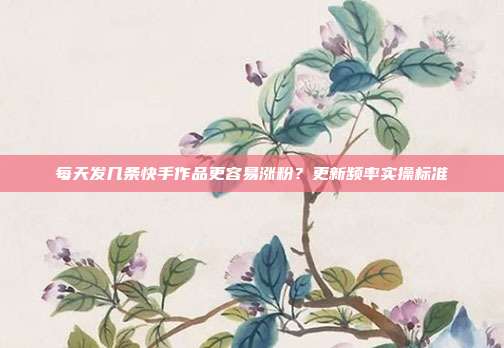 每天发几条快手作品更容易涨粉？更新频率实操标准
