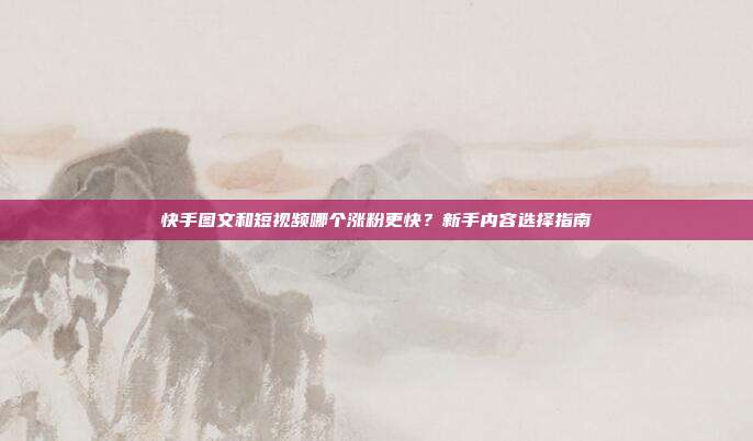 快手图文和短视频哪个涨粉更快？新手内容选择指南