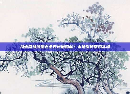 抖音同城流量完全无新增粉丝？本地引流涨粉实操