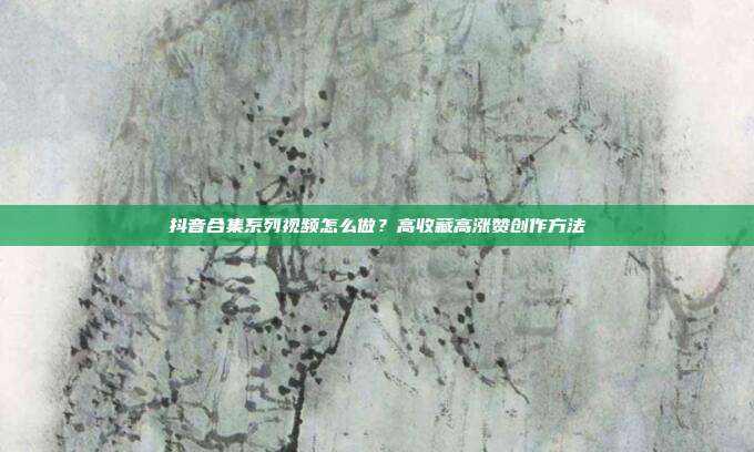 抖音合集系列视频怎么做？高收藏高涨赞创作方法