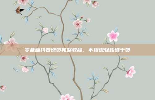 零基础抖音涨赞完整教程，不投流轻松破千赞