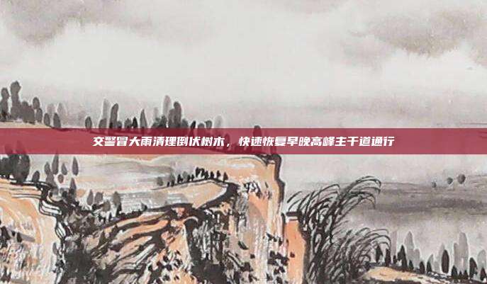 交警冒大雨清理倒伏树木，快速恢复早晚高峰主干道通行