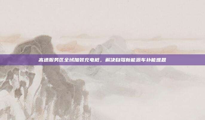 高速服务区全域加装充电桩,解决自驾新能源车补能难题