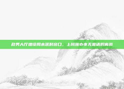 政务大厅增设周末延时窗口，上班族办事无需请假离岗