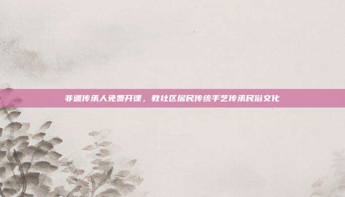 非遗传承人免费开课，教社区居民传统手艺传承民俗文化