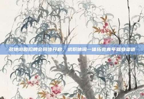 多地游园招聘会同步开启，求职休闲一体拓宽青年就业渠道