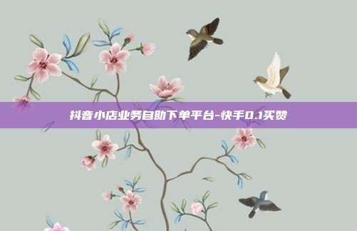 抖音小店业务自助下单平台-快手0.1买赞