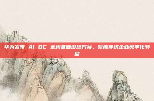 华为发布 AI DC 全栈基础设施方案，赋能传统企业数字化转型