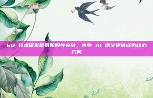 6G 技术研发取得阶段性突破，内生 AI 语义通信成为核心方向