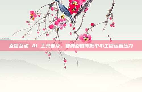 直播互动 AI 工具普及，智能回复降低中小主播运营压力