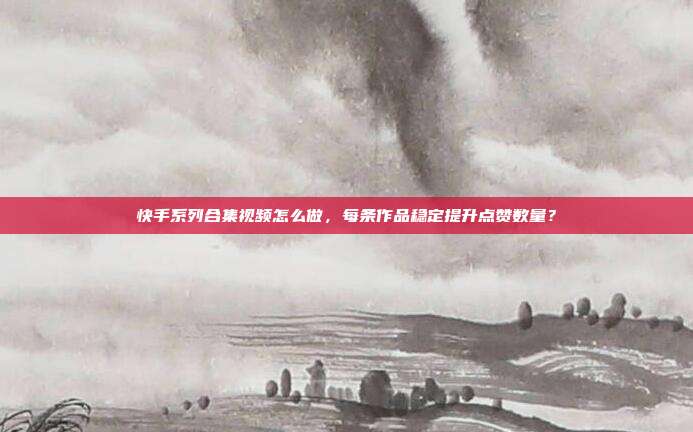 快手系列合集视频怎么做，每条作品稳定提升点赞数量？
