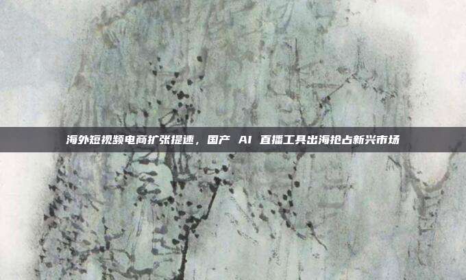 海外短视频电商扩张提速，国产 AI 直播工具出海抢占新兴市场