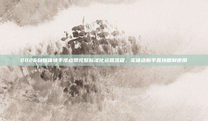 2026自媒体快手涨点赞完整标准化运营流程，实体店新手直接复制使用