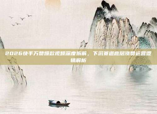 2026快手万赞爆款视频深度拆解，下沉赛道底层涨赞运营逻辑解析