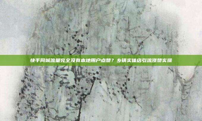 快手同城流量完全没有本地用户点赞？乡镇实体店引流涨赞实操
