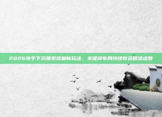 2026快手下沉搜索流量新玩法，关键词布局持续收获精准点赞