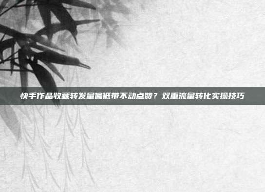 快手作品收藏转发量偏低带不动点赞？双重流量转化实操技巧