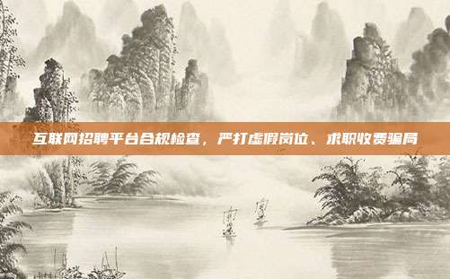 互联网招聘平台合规检查，严打虚假岗位、求职收费骗局