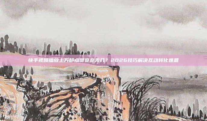 快手视频播放上万却点赞寥寥无几？2026技巧解决互动转化难题