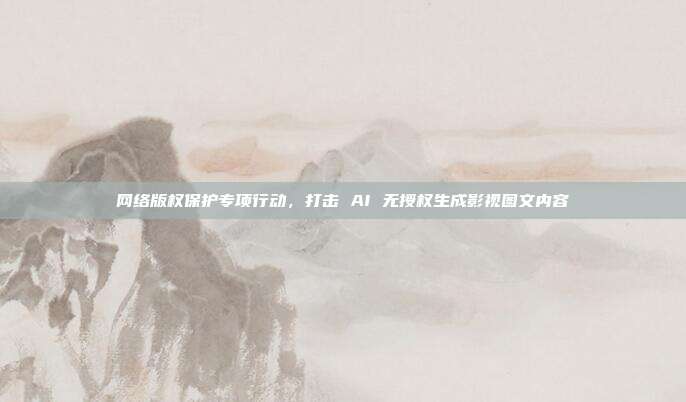 网络版权保护专项行动，打击 AI 无授权生成影视图文内容