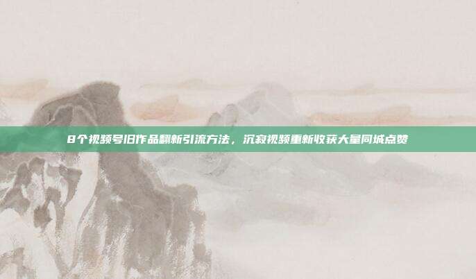 8个视频号旧作品翻新引流方法，沉寂视频重新收获大量同城点赞