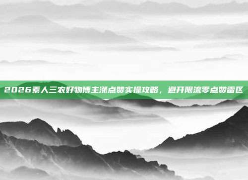 2026素人三农好物博主涨点赞实操攻略，避开限流零点赞雷区