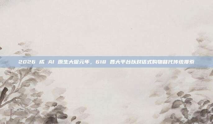 2026 成 AI 原生大促元年，618 各大平台以对话式购物替代传统搜索