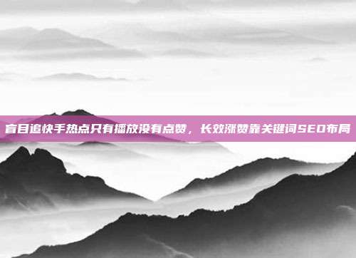 盲目追快手热点只有播放没有点赞，长效涨赞靠关键词SEO布局