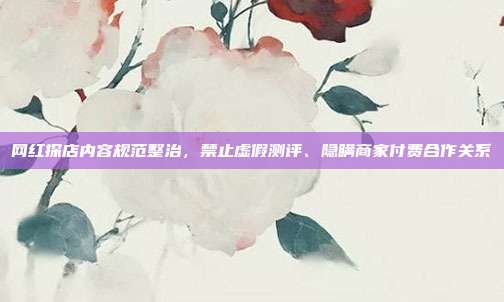 网红探店内容规范整治，禁止虚假测评、隐瞒商家付费合作关系