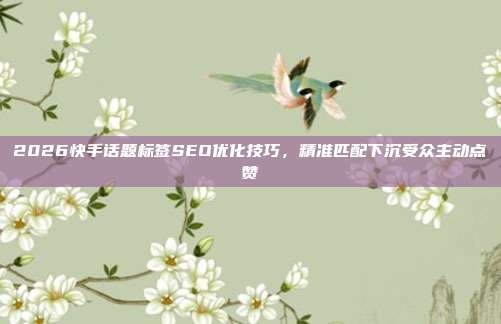 2026快手话题标签SEO优化技巧，精准匹配下沉受众主动点赞