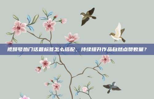 视频号热门话题标签怎么搭配，持续提升作品自然点赞数量？