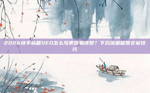 2026快手标题SEO怎么写更容易涨赞？下沉流量吸赞文案技巧