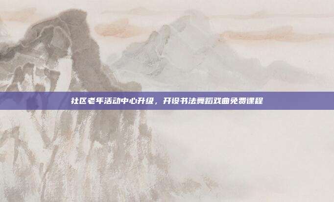 社区老年活动中心升级，开设书法舞蹈戏曲免费课程