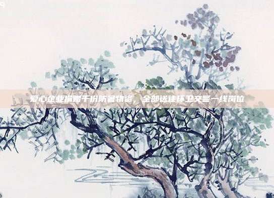 爱心企业捐赠千份防暑物资，全部送往环卫交警一线岗位
