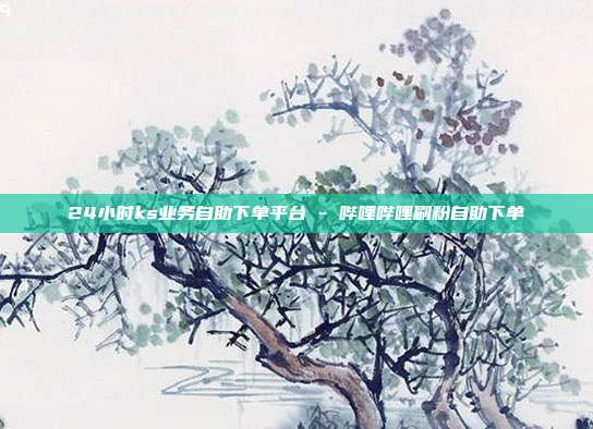 24小时ks业务自助下单平台 - 哔哩哔哩刷粉自助下单