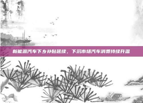 新能源汽车下乡补贴延续，下沉市场汽车消费持续升温