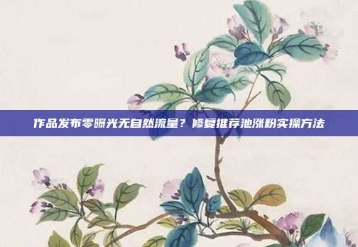 作品发布零曝光无自然流量?修复推荐池涨粉实操方法