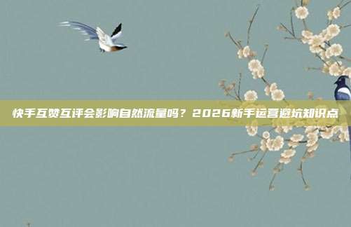 快手互赞互评会影响自然流量吗？2026新手运营避坑知识点