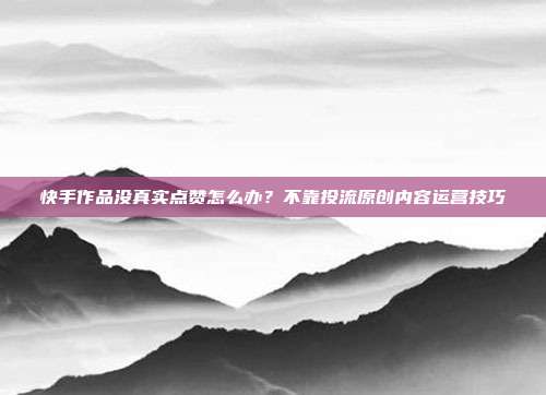 快手作品没真实点赞怎么办?不靠投流原创内容运营技巧