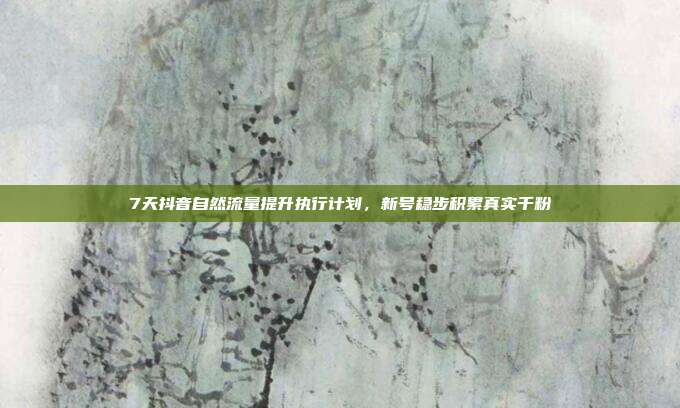 7天抖音自然流量提升执行计划,新号稳步积累真实千粉