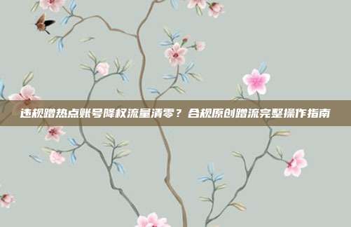违规蹭热点账号降权流量清零?合规原创蹭流完整操作指南