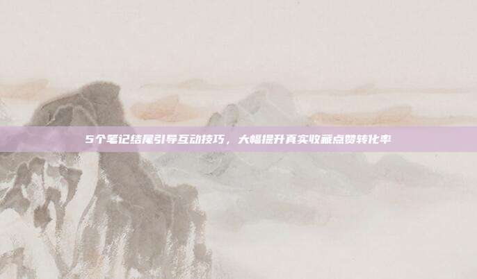 5个笔记结尾引导互动技巧,大幅提升真实收藏点赞转化率