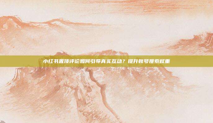 小红书置顶评论如何引导真实互动?提升账号搜索权重