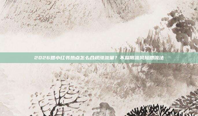 2026蹭小红书热点怎么合规涨流量?不踩限流风险蹭流法