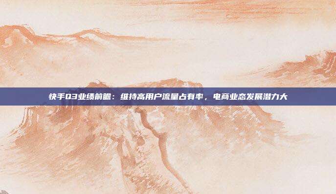 快手Q3业绩前瞻：维持高用户流量占有率，电商业态发展潜力大