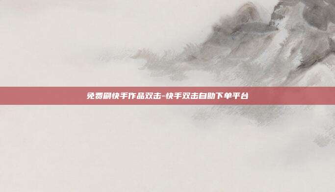 免费刷快手作品双击-快手双击自助下单平台