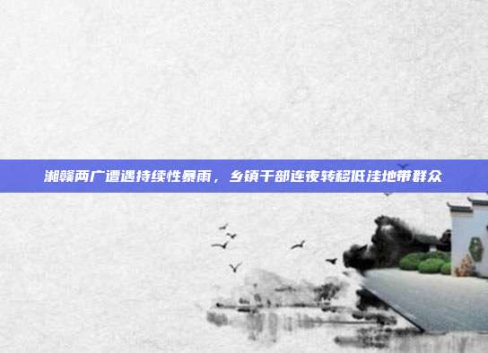 湘赣两广遭遇持续性暴雨，乡镇干部连夜转移低洼地带群众